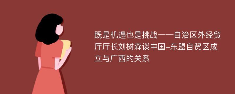 既是机遇也是挑战——自治区外经贸厅厅长刘树森谈中国-东盟自贸区成立与广西的关系