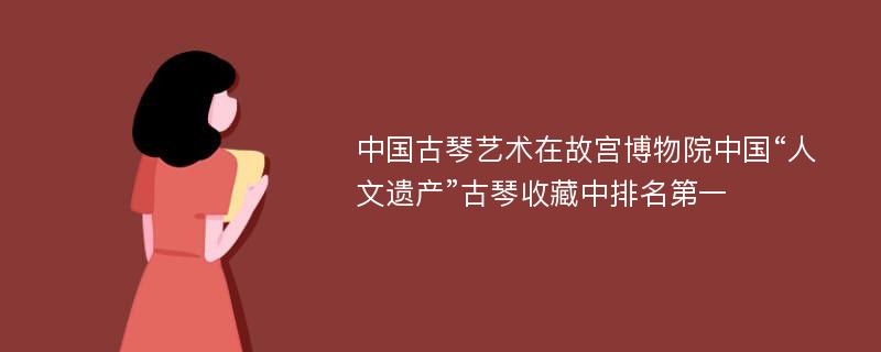 中国古琴艺术在故宫博物院中国“人文遗产”古琴收藏中排名第一