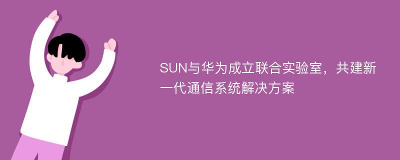 SUN与华为成立联合实验室，共建新一代通信系统解决方案
