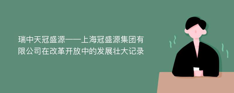 瑞中天冠盛源——上海冠盛源集团有限公司在改革开放中的发展壮大记录