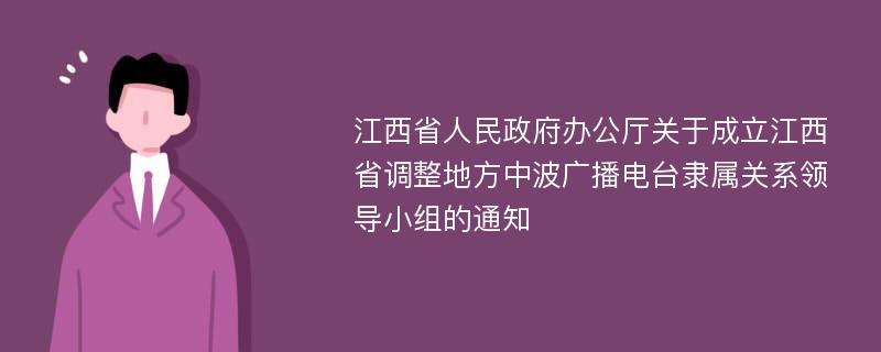 江西省人民政府办公厅关于成立江西省调整地方中波广播电台隶属关系领导小组的通知